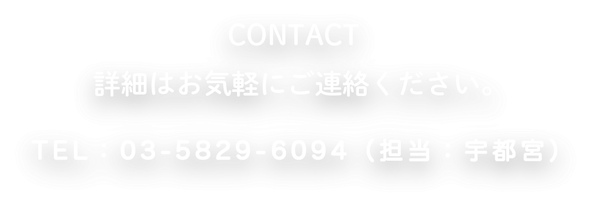 CONTACT 詳細はお気軽にご連絡ください。TEL：03-5829-6094(担当：宇都宮)