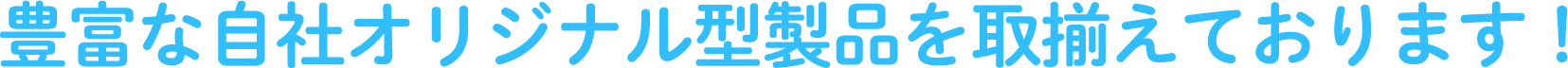 豊富な自社オリジナル型製品を取揃えております!